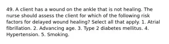 49. A client has a wound on the ankle that is not healing. The nurse should assess the client for which of the following risk factors for delayed wound healing? Select all that apply. 1. Atrial fibrillation. 2. Advancing age. 3. Type 2 diabetes mellitus. 4. Hypertension. 5. Smoking.