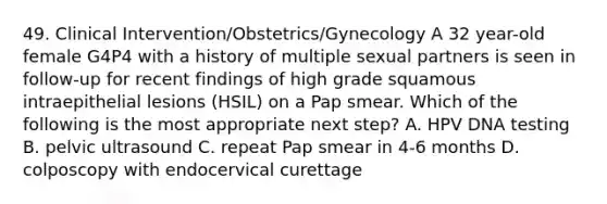 49. Clinical Intervention/Obstetrics/Gynecology A 32 year-old female G4P4 with a history of multiple sexual partners is seen in follow-up for recent findings of high grade squamous intraepithelial lesions (HSIL) on a Pap smear. Which of the following is the most appropriate next step? A. HPV DNA testing B. pelvic ultrasound C. repeat Pap smear in 4-6 months D. colposcopy with endocervical curettage