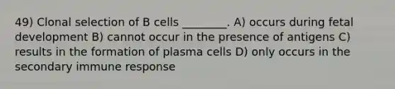 49) Clonal selection of B cells ________. A) occurs during <a href='https://www.questionai.com/knowledge/kmyRuaFuMz-fetal-development' class='anchor-knowledge'>fetal development</a> B) cannot occur in the presence of antigens C) results in the formation of plasma cells D) only occurs in the secondary immune response