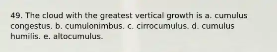 49. The cloud with the greatest vertical growth is a. cumulus congestus. b. cumulonimbus. c. cirrocumulus. d. cumulus humilis. e. altocumulus.