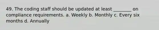 49. The coding staff should be updated at least ________ on compliance requirements. a. Weekly b. Monthly c. Every six months d. Annually