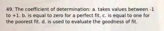 49. The coefficient of determination: a. takes values between -1 to +1. b. is equal to zero for a perfect fit. c. is equal to one for the poorest fit. d. is used to evaluate the goodness of fit.