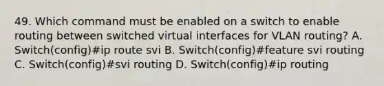 49. Which command must be enabled on a switch to enable routing between switched virtual interfaces for VLAN routing? A. Switch(config)#ip route svi B. Switch(config)#feature svi routing C. Switch(config)#svi routing D. Switch(config)#ip routing