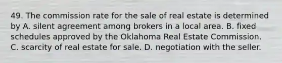 49. The commission rate for the sale of real estate is determined by A. silent agreement among brokers in a local area. B. fixed schedules approved by the Oklahoma Real Estate Commission. C. scarcity of real estate for sale. D. negotiation with the seller.