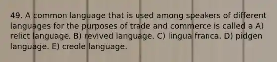 49. A common language that is used among speakers of different languages for the purposes of trade and commerce is called a A) relict language. B) revived language. C) lingua franca. D) pidgen language. E) creole language.