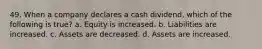 49. When a company declares a cash dividend, which of the following is true? a. Equity is increased. b. Liabilities are increased. c. Assets are decreased. d. Assets are increased.