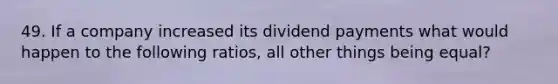 49. If a company increased its dividend payments what would happen to the following ratios, all other things being equal?