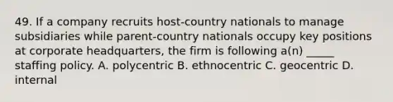 49. If a company recruits host-country nationals to manage subsidiaries while parent-country nationals occupy key positions at corporate headquarters, the firm is following a(n) _____ staffing policy. A. polycentric B. ethnocentric C. geocentric D. internal