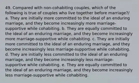 49. Compared with non-cohabiting couples, which of the following is true of couples who live together before marriage?/ a. They are initially more committed to the ideal of an enduring marriage, and they become increasingly more marriage-supportive while cohabiting. b. They are equally committed to the ideal of an enduring marriage, and they become increasingly more marriage-supportive while cohabiting. c. They are initially more committed to the ideal of an enduring marriage, and they become increasingly less marriage-supportive while cohabiting. d. They are initially less committed to the ideal of an enduring marriage, and they become increasingly less marriage-supportive while cohabiting. e. They are equally committed to the ideal of an enduring marriage, and they become increasingly less marriage-supportive while cohabiting.