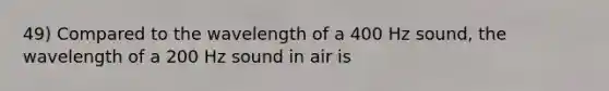 49) Compared to the wavelength of a 400 Hz sound, the wavelength of a 200 Hz sound in air is