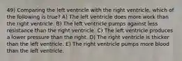 49) Comparing the left ventricle with the right ventricle, which of the following is true? A) The left ventricle does more work than the right ventricle. B) The left ventricle pumps against less resistance than the right ventricle. C) The left ventricle produces a lower pressure than the right. D) The right ventricle is thicker than the left ventricle. E) The right ventricle pumps more blood than the left ventricle.