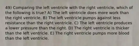 49) Comparing the left ventricle with the right ventricle, which of the following is true? A) The left ventricle does more work than the right ventricle. B) The left ventricle pumps against less resistance than the right ventricle. C) The left ventricle produces a lower pressure than the right. D) The right ventricle is thicker than the left ventricle. E) The right ventricle pumps more blood than the left ventricle.