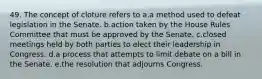 49. The concept of cloture refers to a.a method used to defeat legislation in the Senate. b.action taken by the House Rules Committee that must be approved by the Senate. c.closed meetings held by both parties to elect their leadership in Congress. d.a process that attempts to limit debate on a bill in the Senate. e.the resolution that adjourns Congress.