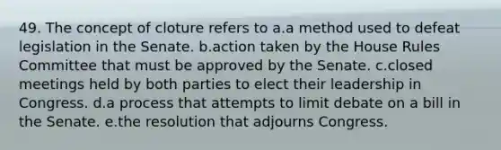 49. The concept of cloture refers to a.a method used to defeat legislation in the Senate. b.action taken by the House Rules Committee that must be approved by the Senate. c.closed meetings held by both parties to elect their leadership in Congress. d.a process that attempts to limit debate on a bill in the Senate. e.the resolution that adjourns Congress.