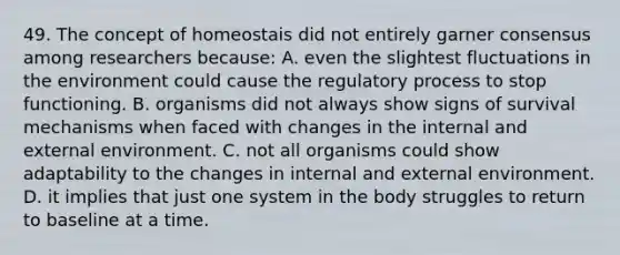 49. The concept of homeostais did not entirely garner consensus among researchers because: A. even the slightest fluctuations in the environment could cause the regulatory process to stop functioning. B. organisms did not always show signs of survival mechanisms when faced with changes in the internal and external environment. C. not all organisms could show adaptability to the changes in internal and external environment. D. it implies that just one system in the body struggles to return to baseline at a time.