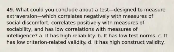 49. What could you conclude about a test—designed to measure extraversion—which correlates negatively with measures of social discomfort, correlates positively with measures of sociability, and has low correlations with measures of intelligence? a. It has high reliability. b. It has low test norms. c. It has low criterion-related validity. d. It has high construct validity.