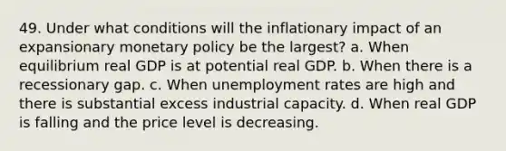 49. Under what conditions will the inflationary impact of an expansionary monetary policy be the largest? a. When equilibrium real GDP is at potential real GDP. b. When there is a recessionary gap. c. When unemployment rates are high and there is substantial excess industrial capacity. d. When real GDP is falling and the price level is decreasing.