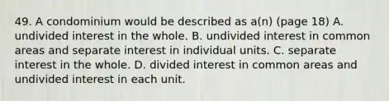 49. A condominium would be described as a(n) (page 18) A. undivided interest in the whole. B. undivided interest in common areas and separate interest in individual units. C. separate interest in the whole. D. divided interest in common areas and undivided interest in each unit.