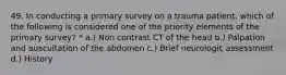 49. In conducting a primary survey on a trauma patient, which of the following is considered one of the priority elements of the primary survey? * a.) Non contrast CT of the head b.) Palpation and auscultation of the abdomen c.) Brief neurologic assessment d.) History