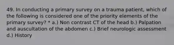 49. In conducting a primary survey on a trauma patient, which of the following is considered one of the priority elements of the primary survey? * a.) Non contrast CT of the head b.) Palpation and auscultation of the abdomen c.) Brief neurologic assessment d.) History