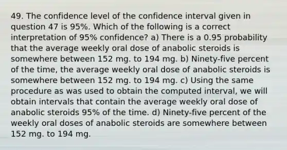 49. The confidence level of the confidence interval given in question 47 is 95%. Which of the following is a correct interpretation of 95% confidence? a) There is a 0.95 probability that the average weekly oral dose of anabolic steroids is somewhere between 152 mg. to 194 mg. b) Ninety-five percent of the time, the average weekly oral dose of anabolic steroids is somewhere between 152 mg. to 194 mg. c) Using the same procedure as was used to obtain the computed interval, we will obtain intervals that contain the average weekly oral dose of anabolic steroids 95% of the time. d) Ninety-five percent of the weekly oral doses of anabolic steroids are somewhere between 152 mg. to 194 mg.