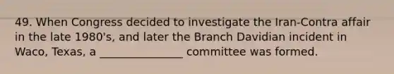 49. When Congress decided to investigate the Iran-Contra affair in the late 1980's, and later the Branch Davidian incident in Waco, Texas, a _______________ committee was formed.