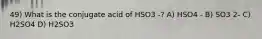 49) What is the conjugate acid of HSO3 -? A) HSO4 - B) SO3 2- C) H2SO4 D) H2SO3