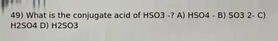 49) What is the conjugate acid of HSO3 -? A) HSO4 - B) SO3 2- C) H2SO4 D) H2SO3