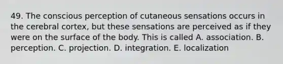 49. The conscious perception of cutaneous sensations occurs in the cerebral cortex, but these sensations are perceived as if they were on the surface of the body. This is called A. association. B. perception. C. projection. D. integration. E. localization