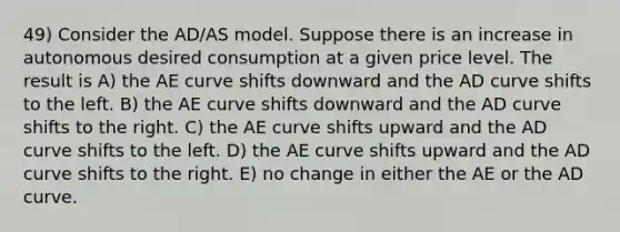 49) Consider the AD/AS model. Suppose there is an increase in autonomous desired consumption at a given price level. The result is A) the AE curve shifts downward and the AD curve shifts to the left. B) the AE curve shifts downward and the AD curve shifts to the right. C) the AE curve shifts upward and the AD curve shifts to the left. D) the AE curve shifts upward and the AD curve shifts to the right. E) no change in either the AE or the AD curve.