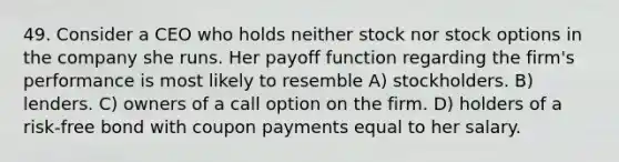 49. Consider a CEO who holds neither stock nor stock options in the company she runs. Her payoff function regarding the firm's performance is most likely to resemble A) stockholders. B) lenders. C) owners of a call option on the firm. D) holders of a risk-free bond with coupon payments equal to her salary.