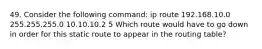 49. Consider the following command: ip route 192.168.10.0 255.255.255.0 10.10.10.2 5 Which route would have to go down in order for this static route to appear in the routing table?