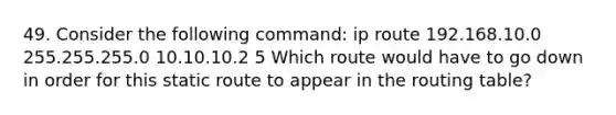 49. Consider the following command: ip route 192.168.10.0 255.255.255.0 10.10.10.2 5 Which route would have to go down in order for this static route to appear in the routing table?