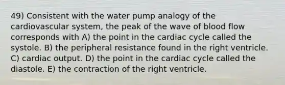 49) Consistent with the water pump analogy of the cardiovascular system, the peak of the wave of blood flow corresponds with A) the point in the cardiac cycle called the systole. B) the peripheral resistance found in the right ventricle. C) cardiac output. D) the point in the cardiac cycle called the diastole. E) the contraction of the right ventricle.