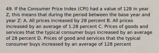 49. If the Consumer Price Index (CPI) had a value of 128 in year Z, this means that during the period between the base year and year Z: A. All prices increased by 28 percent B. All prices increased by an average of 1.28 percent C. Prices of goods and services that the typical consumer buys increased by an average of 28 percent D. Prices of good and services that the typical consumer buys increased by an average of 128 percent