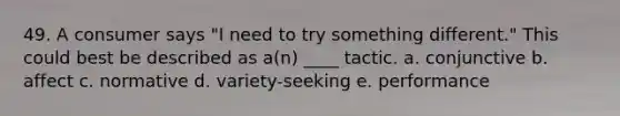 49. A consumer says "I need to try something different." This could best be described as a(n) ____ tactic. a. conjunctive b. affect c. normative d. variety-seeking e. performance