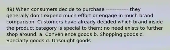 49) When consumers decide to purchase ------------- they generally don't expend much effort or engage in much brand comparison. Customers have already decided which brand inside the product category is special to them; no need exists to further shop around. a. Convenience goods b. Shopping goods c. Specialty goods d. Unsought goods