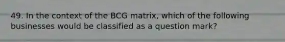 49. In the context of the BCG matrix, which of the following businesses would be classified as a question mark?
