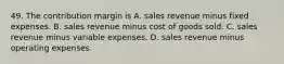 49. The contribution margin is A. sales revenue minus fixed expenses. B. sales revenue minus cost of goods sold. C. sales revenue minus variable expenses. D. sales revenue minus operating expenses.