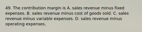 49. The contribution margin is A. sales revenue minus fixed expenses. B. sales revenue minus cost of goods sold. C. sales revenue minus variable expenses. D. sales revenue minus operating expenses.