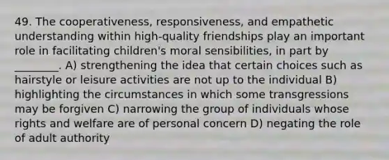 49. The cooperativeness, responsiveness, and empathetic understanding within high-quality friendships play an important role in facilitating children's moral sensibilities, in part by ________. A) strengthening the idea that certain choices such as hairstyle or leisure activities are not up to the individual B) highlighting the circumstances in which some transgressions may be forgiven C) narrowing the group of individuals whose rights and welfare are of personal concern D) negating the role of adult authority