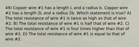 49) Copper wire #1 has a length L and a radius b. Copper wire #2 has a length 2L and a radius 2b. Which statement is true? A) The total resistance of wire #1 is twice as high as that of wire #2. B) The total resistance of wire #1 is half that of wire #2. C) The total resistance of wire #1 is four times higher than that of wire #2. D) The total resistance of wire #1 is equal to that of wire #2.