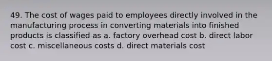 49. The cost of wages paid to employees directly involved in the manufacturing process in converting materials into finished products is classified as a. factory overhead cost b. direct labor cost c. miscellaneous costs d. direct materials cost