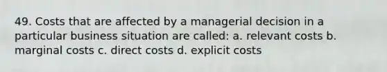 49. Costs that are affected by a managerial decision in a particular business situation are called: a. relevant costs b. marginal costs c. direct costs d. explicit costs