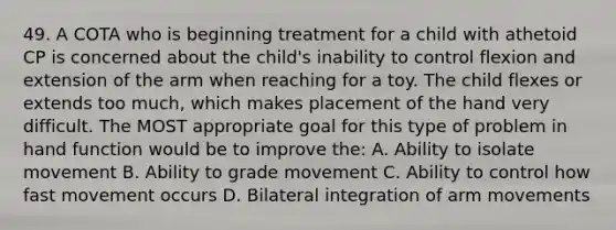 49. A COTA who is beginning treatment for a child with athetoid CP is concerned about the child's inability to control flexion and extension of the arm when reaching for a toy. The child flexes or extends too much, which makes placement of the hand very difficult. The MOST appropriate goal for this type of problem in hand function would be to improve the: A. Ability to isolate movement B. Ability to grade movement C. Ability to control how fast movement occurs D. Bilateral integration of arm movements