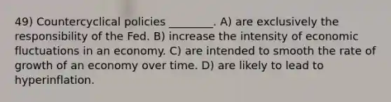 49) Countercyclical policies ________. A) are exclusively the responsibility of the Fed. B) increase the intensity of economic fluctuations in an economy. C) are intended to smooth the rate of growth of an economy over time. D) are likely to lead to hyperinflation.