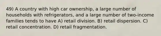 49) A country with high car ownership, a large number of households with refrigerators, and a large number of two-income families tends to have A) retail division. B) retail dispersion. C) retail concentration. D) retail fragmentation.