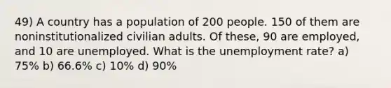 49) A country has a population of 200 people. 150 of them are noninstitutionalized civilian adults. Of these, 90 are employed, and 10 are unemployed. What is the unemployment rate? a) 75% b) 66.6% c) 10% d) 90%