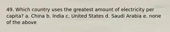 49. Which country uses the greatest amount of electricity per capita? a. China b. India c. United States d. Saudi Arabia e. none of the above