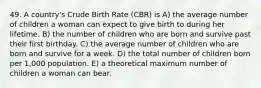 49. A country's Crude Birth Rate (CBR) is A) the average number of children a woman can expect to give birth to during her lifetime. B) the number of children who are born and survive past their first birthday. C) the average number of children who are born and survive for a week. D) the total number of children born per 1,000 population. E) a theoretical maximum number of children a woman can bear.